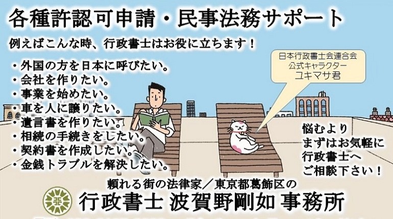 許認可申請サポート<br>行政書士 波賀野剛如 事務所<br>例えばこんな時、行政書士はお役に立ちます!<br>
・外国の方を日本に呼びたい。<br>
・会社を作りたい。<br>
・事業を始めたい。<br>
・車を人に譲りたい。<br>
・遺言書を作りたい。<br>
・相続の手続きをしたい。<br>
・金銭トラブルを解決したい。<br>
悩むよりまずはお気軽に行政書士へご相談下さい!